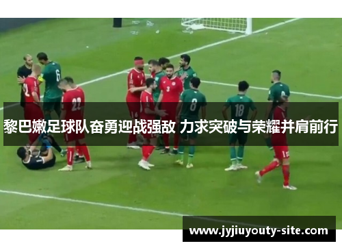 黎巴嫩足球队奋勇迎战强敌 力求突破与荣耀并肩前行