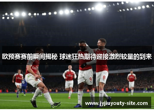 欧预赛赛前瞬间揭秘 球迷狂热期待迎接激烈较量的到来